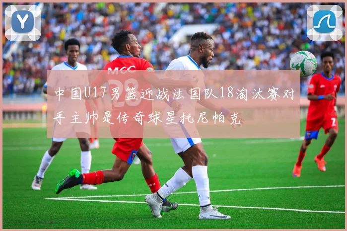 中国U17男篮迎战法国队18淘汰赛对手主帅是传奇球星托尼帕克
