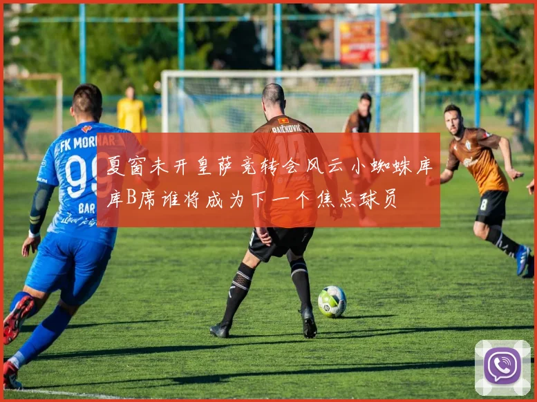 夏窗未开皇萨竞转会风云小蜘蛛库库B席谁将成为下一个焦点球员
