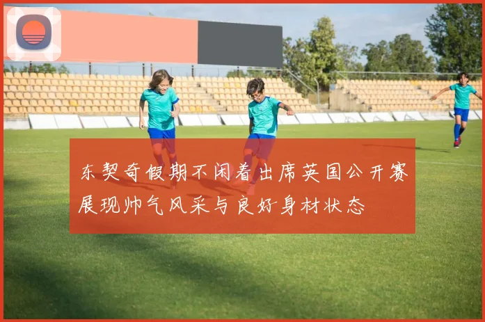 东契奇假期不闲着出席英国公开赛展现帅气风采与良好身材状态