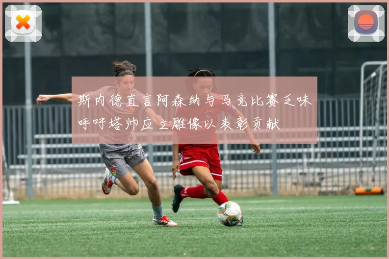 斯内德直言阿森纳与马竞比赛乏味呼吁塔帅应立雕像以表彰贡献