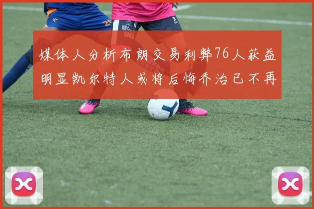 媒体人分析布朗交易利弊76人获益明显凯尔特人或将后悔乔治已不再巅峰
