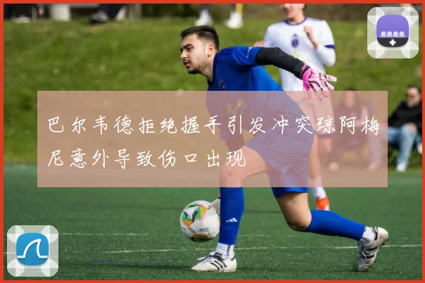 巴尔韦德拒绝握手引发冲突琼阿梅尼意外导致伤口出现