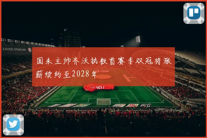 国米主帅齐沃执教首赛季双冠将涨薪续约至2028年