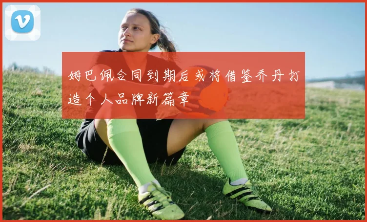 姆巴佩合同到期后或将借鉴乔丹打造个人品牌新篇章
