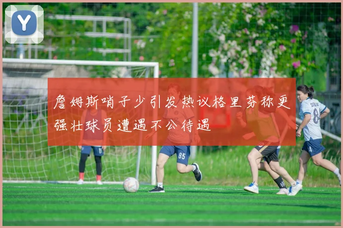 詹姆斯哨子少引发热议格里芬称更强壮球员遭遇不公待遇