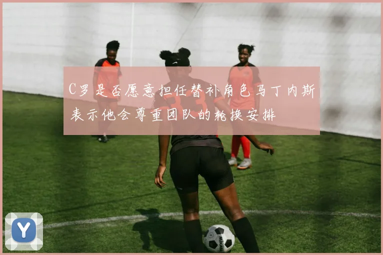 C罗是否愿意担任替补角色马丁内斯表示他会尊重团队的轮换安排