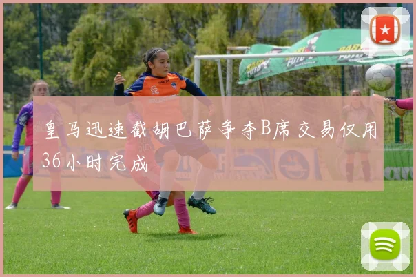 皇马迅速截胡巴萨争夺B席交易仅用36小时完成