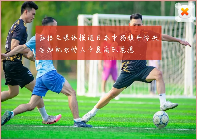 苏格兰媒体报道日本中场旗手怜央告知凯尔特人今夏离队意愿