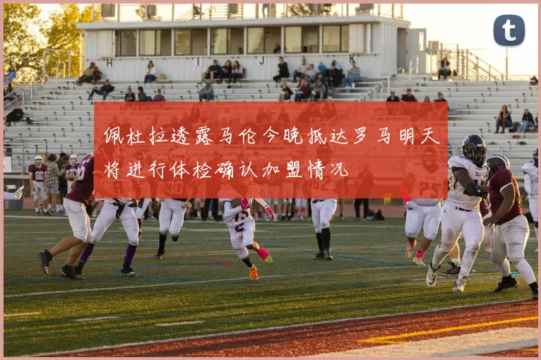 佩杜拉透露马伦今晚抵达罗马明天将进行体检确认加盟情况