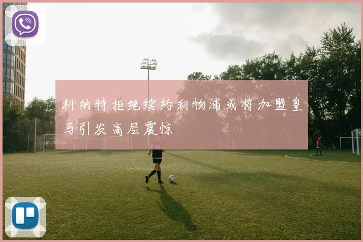 科纳特拒绝续约利物浦或将加盟皇马引发高层震惊