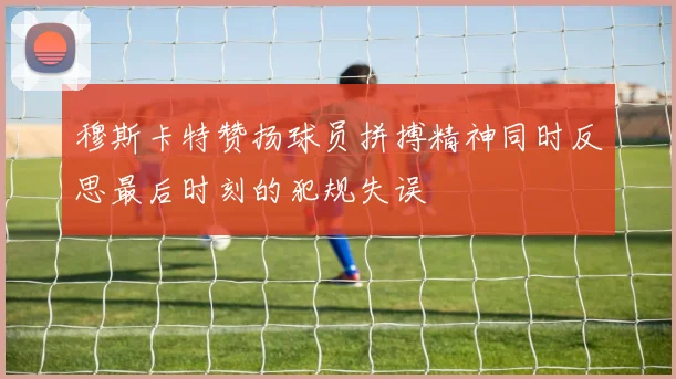 穆斯卡特赞扬球员拼搏精神同时反思最后时刻的犯规失误