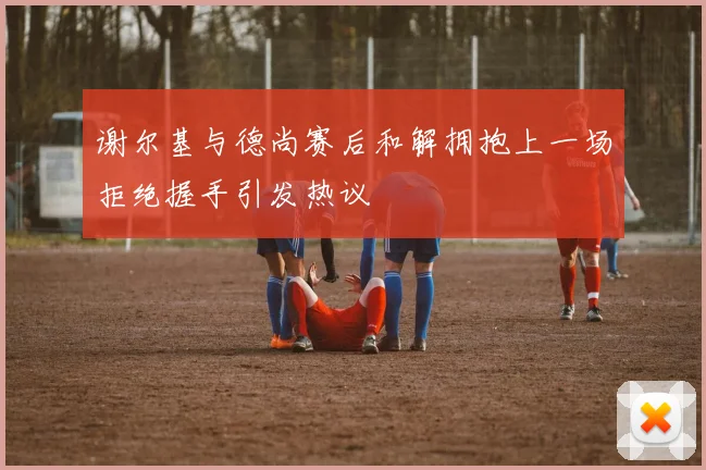 谢尔基与德尚赛后和解拥抱上一场拒绝握手引发热议