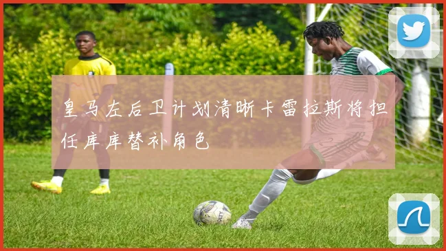 皇马左后卫计划清晰卡雷拉斯将担任库库替补角色