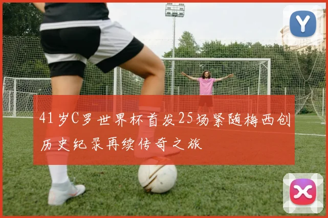 41岁C罗世界杯首发25场紧随梅西创历史纪录再续传奇之旅
