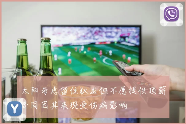 太阳考虑留住狄龙但不愿提供顶薪合同因其表现受伤病影响