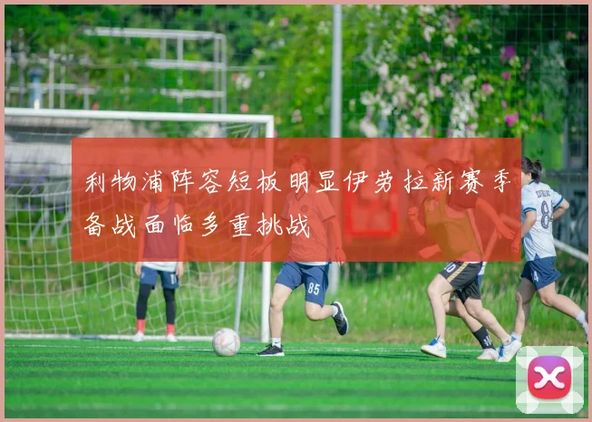 利物浦阵容短板明显伊劳拉新赛季备战面临多重挑战